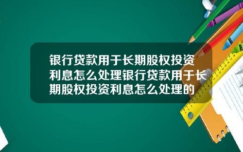 银行贷款用于长期股权投资利息怎么处理银行贷款用于长期股权投资利息怎么处理的