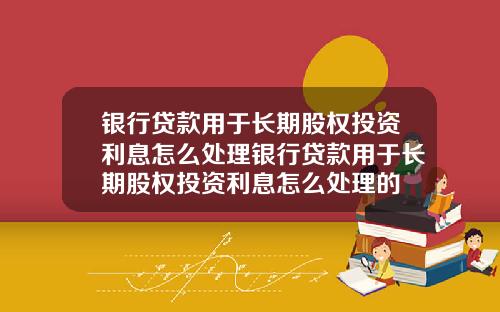 银行贷款用于长期股权投资利息怎么处理银行贷款用于长期股权投资利息怎么处理的