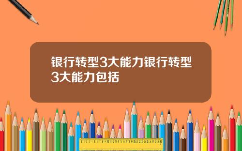 银行转型3大能力银行转型3大能力包括
