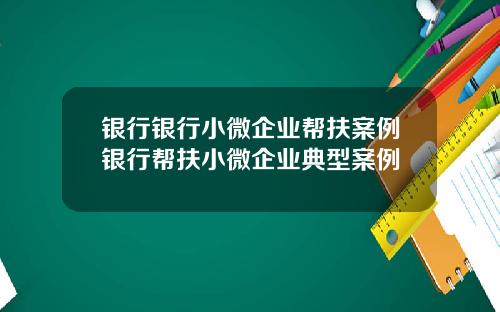 银行银行小微企业帮扶案例银行帮扶小微企业典型案例