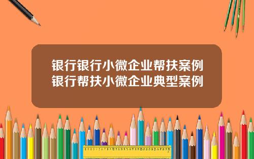 银行银行小微企业帮扶案例银行帮扶小微企业典型案例