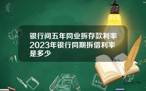 银行间五年同业拆存款利率2023年银行同期拆借利率是多少