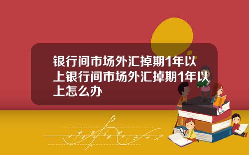 银行间市场外汇掉期1年以上银行间市场外汇掉期1年以上怎么办