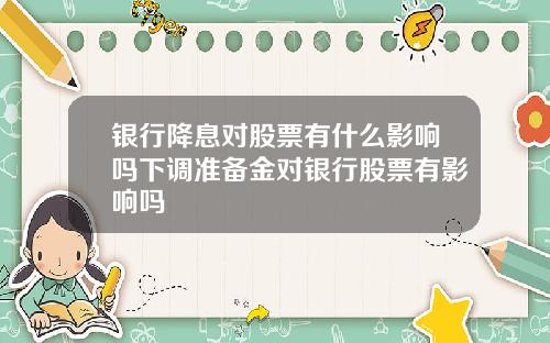 银行降息对股票有什么影响吗下调准备金对银行股票有影响吗