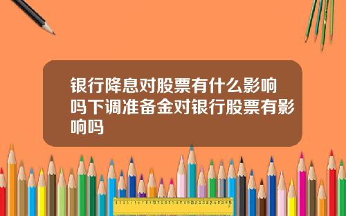 银行降息对股票有什么影响吗下调准备金对银行股票有影响吗