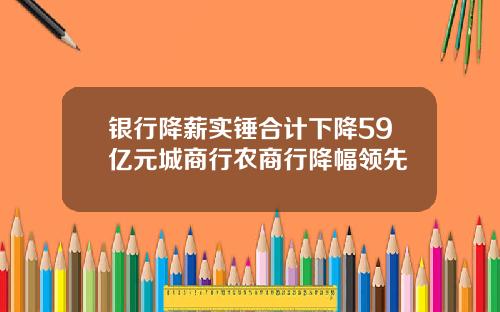 银行降薪实锤合计下降59亿元城商行农商行降幅领先