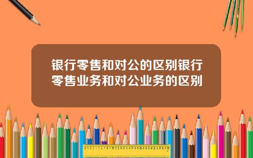 银行零售和对公的区别银行零售业务和对公业务的区别