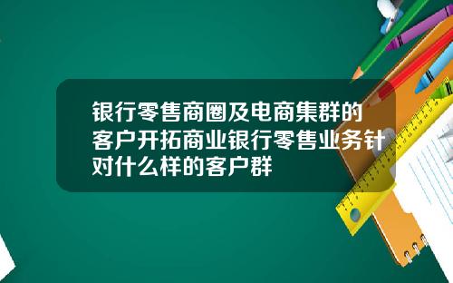 银行零售商圈及电商集群的客户开拓商业银行零售业务针对什么样的客户群