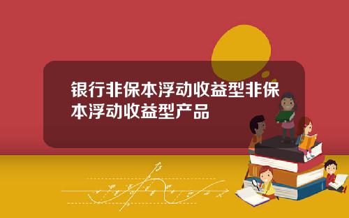 银行非保本浮动收益型非保本浮动收益型产品