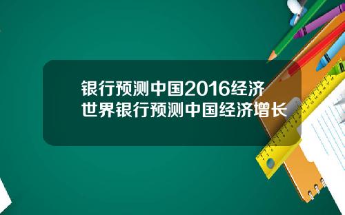 银行预测中国2016经济世界银行预测中国经济增长
