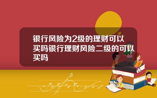 银行风险为2级的理财可以买吗银行理财风险二级的可以买吗