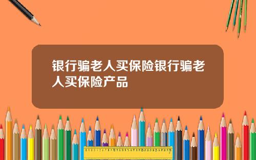 银行骗老人买保险银行骗老人买保险产品