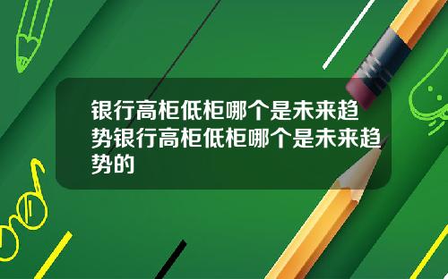 银行高柜低柜哪个是未来趋势银行高柜低柜哪个是未来趋势的