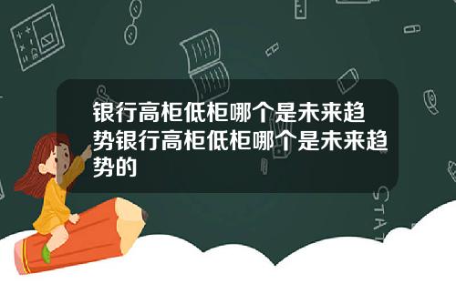 银行高柜低柜哪个是未来趋势银行高柜低柜哪个是未来趋势的