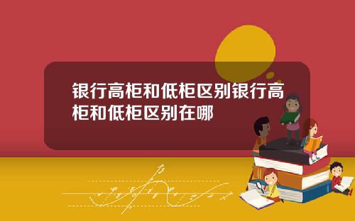 银行高柜和低柜区别银行高柜和低柜区别在哪