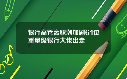 银行高管离职潮加剧61位重量级银行大佬出走