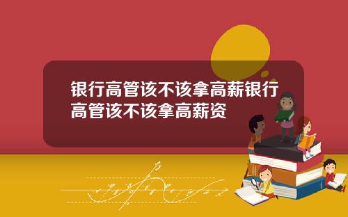 银行高管该不该拿高薪银行高管该不该拿高薪资