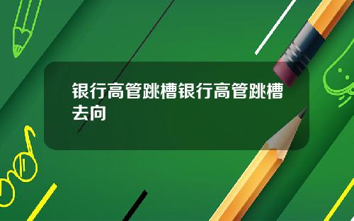 银行高管跳槽银行高管跳槽去向