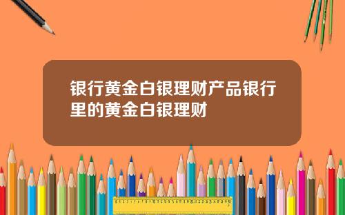 银行黄金白银理财产品银行里的黄金白银理财
