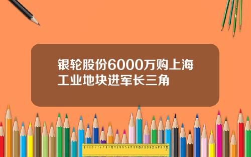 银轮股份6000万购上海工业地块进军长三角