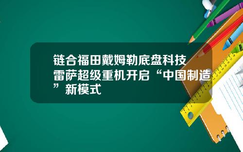 链合福田戴姆勒底盘科技 雷萨超级重机开启“中国制造”新模式