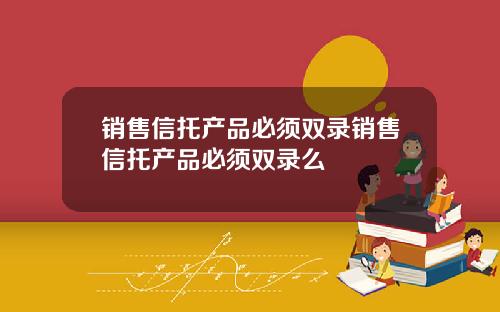 销售信托产品必须双录销售信托产品必须双录么