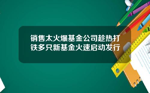 销售太火爆基金公司趁热打铁多只新基金火速启动发行