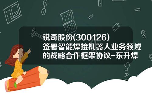 锐奇股份(300126)签署智能焊接机器人业务领域的战略合作框架协议-东升焊接集团上海机器人有限公司