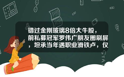错过金刚玻璃8倍大牛股，前私募冠军罗伟广朋友圈刷屏，坦承当年遇职业滑铁卢，仅仅过了老板的瘾-广东卓泰投资有限公司