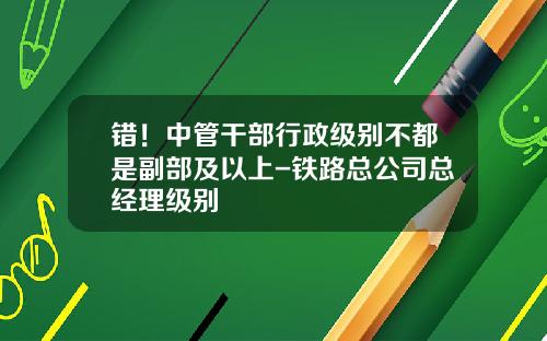 错！中管干部行政级别不都是副部及以上-铁路总公司总经理级别