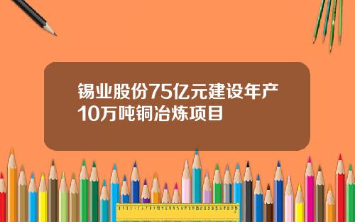 锡业股份75亿元建设年产10万吨铜冶炼项目