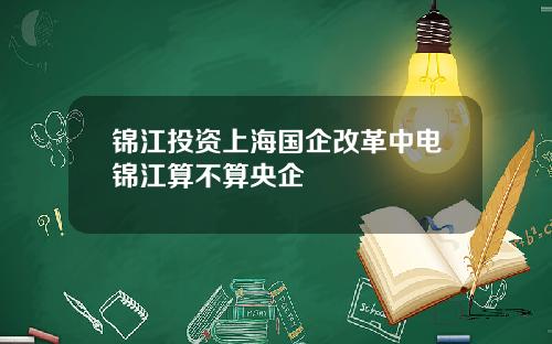 锦江投资上海国企改革中电锦江算不算央企