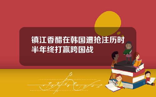 镇江香醋在韩国遭抢注历时半年终打赢跨国战