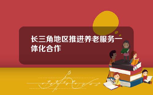 长三角地区推进养老服务一体化合作
