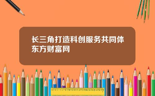 长三角打造科创服务共同体东方财富网