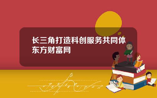 长三角打造科创服务共同体东方财富网