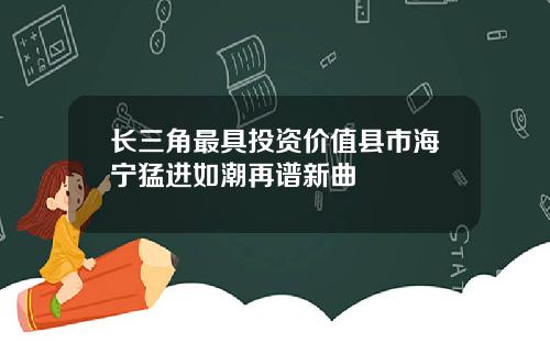 长三角最具投资价值县市海宁猛进如潮再谱新曲