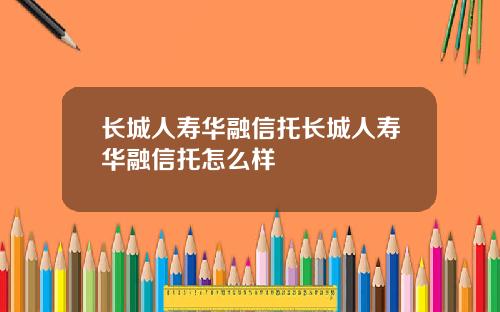 长城人寿华融信托长城人寿华融信托怎么样