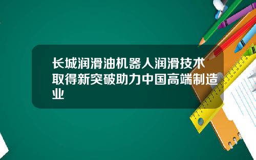 长城润滑油机器人润滑技术取得新突破助力中国高端制造业
