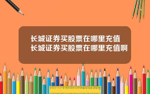 长城证券买股票在哪里充值长城证券买股票在哪里充值啊