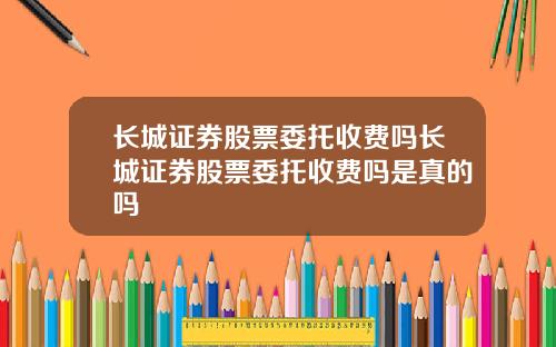长城证券股票委托收费吗长城证券股票委托收费吗是真的吗
