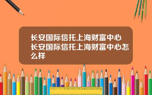 长安国际信托上海财富中心长安国际信托上海财富中心怎么样