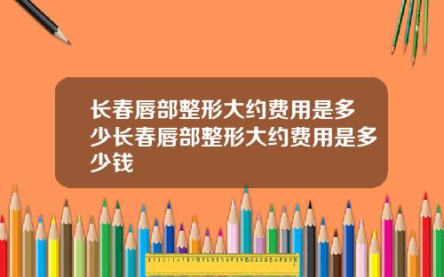 长春唇部整形大约费用是多少长春唇部整形大约费用是多少钱