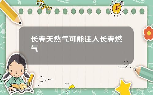 长春天然气可能注入长春燃气