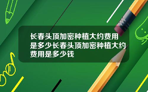 长春头顶加密种植大约费用是多少长春头顶加密种植大约费用是多少钱