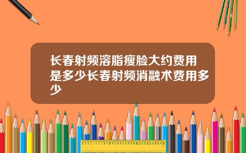 长春射频溶脂瘦脸大约费用是多少长春射频消融术费用多少
