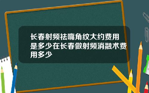 长春射频祛嘴角纹大约费用是多少在长春做射频消融术费用多少