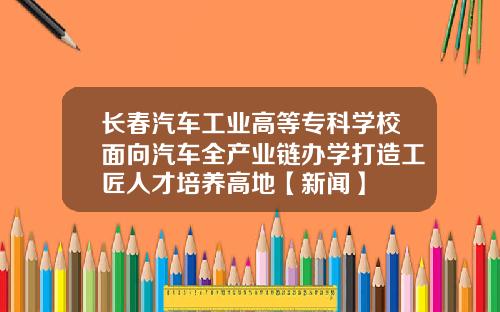 长春汽车工业高等专科学校面向汽车全产业链办学打造工匠人才培养高地【新闻】