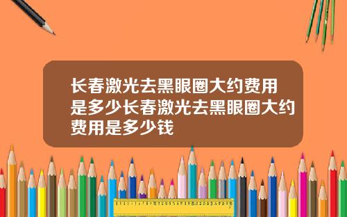 长春激光去黑眼圈大约费用是多少长春激光去黑眼圈大约费用是多少钱