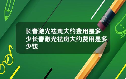 长春激光祛斑大约费用是多少长春激光祛斑大约费用是多少钱